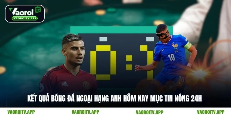 Kết quả bóng đá Ngoại hạng Anh hôm nay mục tin nóng 24h